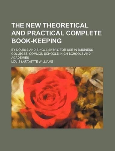 Cover of The New Theoretical and Practical Complete Book-Keeping; By Double and Single Entry, for Use in Business Colleges, Common Schools, High Schools and Academies