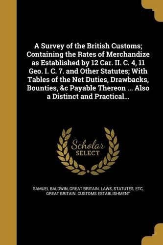 Cover of A Survey of the British Customs; Containing the Rates of Merchandize as Established by 12 Car. II. C. 4, 11 Geo. I. C. 7. and Other Statutes; With Tables of the Net Duties, Drawbacks, Bounties, &c Payable Thereon ... Also a Distinct and Practical..