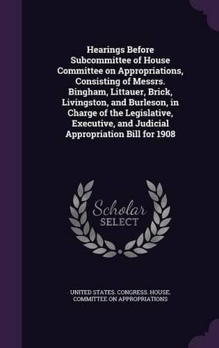Cover of Hearings Before Subcommittee of House Committee on Appropriations, Consisting of Messrs. Bingham, Littauer, Brick, Livingston, and Burleson, in Charge of the Legislative, Executive, and Judicial Appropriation Bill for 1908