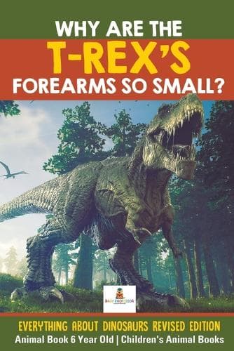 Cover of Why Are The T-Rex's Forearms So Small? Everything about Dinosaurs Revised Edition - Animal Book 6 Year Old Children's Animal Books