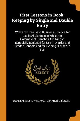 Cover of First Lessons in Book-Keeping by Single and Double Entry: With and Exercise in Business Practice for Use in All Schools in Which the Commercial Branches Are Taught. Especially Designed for Use in District a