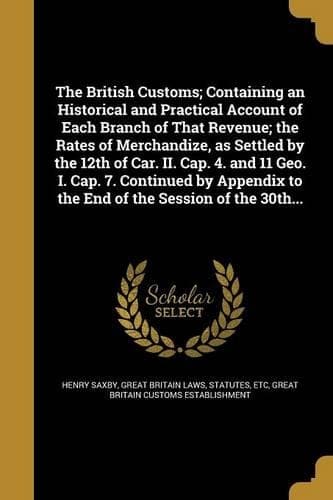 Cover of The British Customs; Containing an Historical and Practical Account of Each Branch of That Revenue; the Rates of Merchandize, as Settled by the 12th of Car. II. Cap. 4. and 11 Geo. I. Cap. 7. Continued by Appendix to the End of the Session of the 3