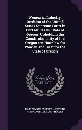 Cover of Women in Industry; Decision of the United States Supreme Court in Curt Muller vs. State of Oregon, Upholding the Constitutionality of the Oregon ten Hour law for Women and Brief for the State of Oregon