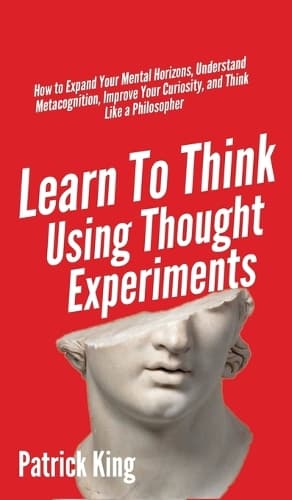 Cover of Learn To Think Using Thought Experiments: How to Expand Your Mental Horizons, Understand Metacognition, Improve Your Curiosity, and Think Like a Philosopher