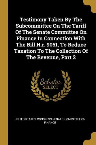 Cover of Testimony Taken By The Subcommittee On The Tariff Of The Senate Committee On Finance In Connection With The Bill H.r. 9051, To Reduce Taxation To The Collection Of The Revenue, Part 2